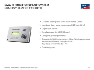 SMA FLEXIBLE STORAGE SYSTEM
SUNNNY REMOTE CONTROL
12.03.2015 10NOVIDADES SMA AUTOCONSUMO COM ACUMULAÇÃO
> O sistema é configurado com o Sunny Remote Control
> Ligação ao Sunny Island com um cabo RJ45 (max. 20 m)
> Display com 4 linhas
> Entrada para cartão SD (2 GB max.)
> Carregar e guardar parâmetros
> Gravação do histórico de eventos e falhas (Island apenas grava
estatísticas das baterias) num período de
100 dias e em intervalos de 1 min.
> Firmware updates
 