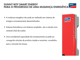 A mudança energética não pode ser realizada sem sistemas de
energia e armazenamento descentralizados
 Sistemas fotovoltaicos com baterias acopladas são a solução mais
rentável e fácil de instalar
 Uma considerável capacidade de armazenamento só pode ser
conseguido soluções de produtos simples e acessíveis, concebidos
para o mercado de massas.
SUNNY BOY SMART ENERGY
PARA O PROGRESSO DE UMA MUDANÇA ENERGÉTICA
 