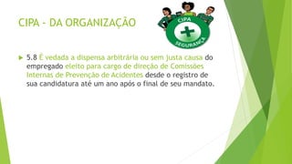CIPA - DA ORGANIZAÇÃO
 5.8 É vedada a dispensa arbitrária ou sem justa causa do
empregado eleito para cargo de direção de Comissões
Internas de Prevenção de Acidentes desde o registro de
sua candidatura até um ano após o final de seu mandato.
 