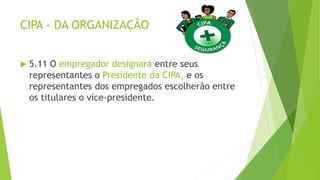 CIPA - DA ORGANIZAÇÃO
 5.11 O empregador designará entre seus
representantes o Presidente da CIPA, e os
representantes dos empregados escolherão entre
os titulares o vice-presidente.
 