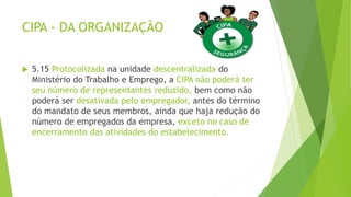 CIPA - DA ORGANIZAÇÃO
 5.15 Protocolizada na unidade descentralizada do
Ministério do Trabalho e Emprego, a CIPA não poderá ter
seu número de representantes reduzido, bem como não
poderá ser desativada pelo empregador, antes do término
do mandato de seus membros, ainda que haja redução do
número de empregados da empresa, exceto no caso de
encerramento das atividades do estabelecimento.
 