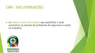 CIPA - DAS ATRIBUIÇÕES
 b) elaborar plano de trabalho que possibilite a ação
preventiva na solução de problemas de segurança e saúde
no trabalho;
 