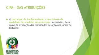 CIPA - DAS ATRIBUIÇÕES
 c) participar da implementação e do controle da
qualidade das medidas de prevenção necessárias, bem
como da avaliação das prioridades de ação nos locais de
trabalho;
 