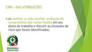CIPA - DAS ATRIBUIÇÕES
 e) realizar, a cada reunião, avaliação do
cumprimento das metas fixadas em seu
plano de trabalho e discutir as situações de
risco que foram identificadas;
 