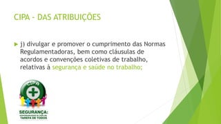 CIPA - DAS ATRIBUIÇÕES
 j) divulgar e promover o cumprimento das Normas
Regulamentadoras, bem como cláusulas de
acordos e convenções coletivas de trabalho,
relativas à segurança e saúde no trabalho;
 
