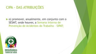 CIPA - DAS ATRIBUIÇÕES
 o) promover, anualmente, em conjunto com o
SESMT, onde houver, a Semana Interna de
Prevenção de Acidentes do Trabalho – SIPAT;
 