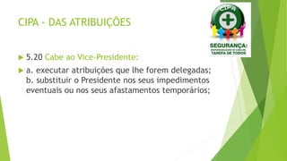 CIPA - DAS ATRIBUIÇÕES
 5.20 Cabe ao Vice-Presidente:
 a. executar atribuições que lhe forem delegadas;
b. substituir o Presidente nos seus impedimentos
eventuais ou nos seus afastamentos temporários;
 