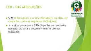CIPA - DAS ATRIBUIÇÕES
 5.21 O Presidente e o Vice-Presidente da CIPA, em
conjunto, terão as seguintes atribuições:
 a. cuidar para que a CIPA disponha de condições
necessárias para o desenvolvimento de seus
trabalhos;
 