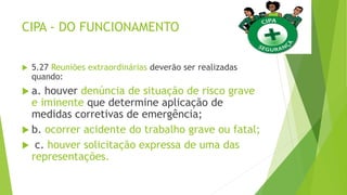 CIPA - DO FUNCIONAMENTO
 5.27 Reuniões extraordinárias deverão ser realizadas
quando:
 a. houver denúncia de situação de risco grave
e iminente que determine aplicação de
medidas corretivas de emergência;
 b. ocorrer acidente do trabalho grave ou fatal;
 c. houver solicitação expressa de uma das
representações.
 