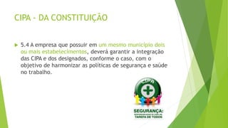 CIPA - DA CONSTITUIÇÃO
 5.4 A empresa que possuir em um mesmo município dois
ou mais estabelecimentos, deverá garantir a integração
das CIPA e dos designados, conforme o caso, com o
objetivo de harmonizar as políticas de segurança e saúde
no trabalho.
 