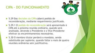 CIPA - DO FUNCIONAMENTO
 5.29 Das decisões da CIPA caberá pedido de
reconsideração, mediante requerimento justificado.
 5.29.1 O pedido de reconsideração será apresentado à
CIPA até a próxima reunião ordinária, quando será
analisado, devendo o Presidente e o Vice-Presidente
efetivar os encaminhamentos necessários.
 5.30 O membro titular perderá o mandato, sendo
substituído por suplente, quando faltar a mais de quatro
reuniões ordinárias sem justificativa.
 