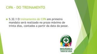 CIPA - DO TREINAMENTO
 5.32.1 O treinamento de CIPA em primeiro
mandato será realizado no prazo máximo de
trinta dias, contados a partir da data da posse.
 