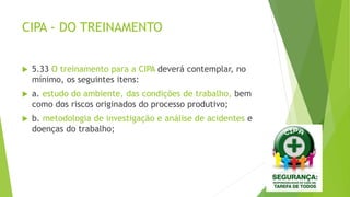 CIPA - DO TREINAMENTO
 5.33 O treinamento para a CIPA deverá contemplar, no
mínimo, os seguintes itens:
 a. estudo do ambiente, das condições de trabalho, bem
como dos riscos originados do processo produtivo;
 b. metodologia de investigação e análise de acidentes e
doenças do trabalho;
 
