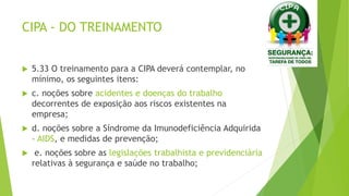 CIPA - DO TREINAMENTO
 5.33 O treinamento para a CIPA deverá contemplar, no
mínimo, os seguintes itens:
 c. noções sobre acidentes e doenças do trabalho
decorrentes de exposição aos riscos existentes na
empresa;
 d. noções sobre a Síndrome da Imunodeficiência Adquirida
– AIDS, e medidas de prevenção;
 e. noções sobre as legislações trabalhista e previdenciária
relativas à segurança e saúde no trabalho;
 