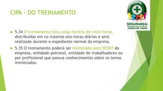 CIPA - DO TREINAMENTO
 5.34 O treinamento terá carga horária de vinte horas,
distribuídas em no máximo oito horas diárias e será
realizado durante o expediente normal da empresa.
 5.35 O treinamento poderá ser ministrado pelo SESMT da
empresa, entidade patronal, entidade de trabalhadores ou
por profissional que possua conhecimentos sobre os temas
ministrados.
 