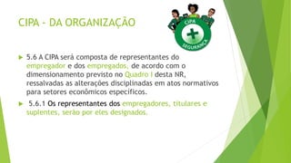 CIPA - DA ORGANIZAÇÃO
 5.6 A CIPA será composta de representantes do
empregador e dos empregados, de acordo com o
dimensionamento previsto no Quadro I desta NR,
ressalvadas as alterações disciplinadas em atos normativos
para setores econômicos específicos.
 5.6.1 Os representantes dos empregadores, titulares e
suplentes, serão por eles designados.
 