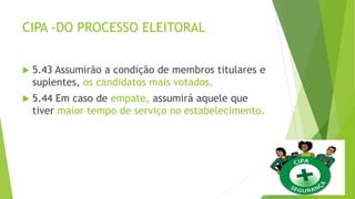 CIPA -DO PROCESSO ELEITORAL
 5.43 Assumirão a condição de membros titulares e
suplentes, os candidatos mais votados.
 5.44 Em caso de empate, assumirá aquele que
tiver maior tempo de serviço no estabelecimento.
 