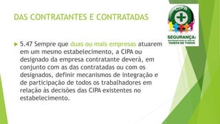 DAS CONTRATANTES E CONTRATADAS
 5.47 Sempre que duas ou mais empresas atuarem
em um mesmo estabelecimento, a CIPA ou
designado da empresa contratante deverá, em
conjunto com as das contratadas ou com os
designados, definir mecanismos de integração e
de participação de todos os trabalhadores em
relação às decisões das CIPA existentes no
estabelecimento.
 