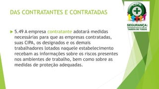 DAS CONTRATANTES E CONTRATADAS
 5.49 A empresa contratante adotará medidas
necessárias para que as empresas contratadas,
suas CIPA, os designados e os demais
trabalhadores lotados naquele estabelecimento
recebam as informações sobre os riscos presentes
nos ambientes de trabalho, bem como sobre as
medidas de proteção adequadas.
 