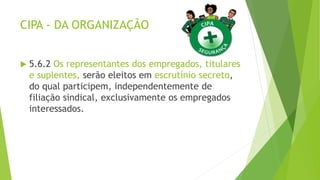 CIPA - DA ORGANIZAÇÃO
 5.6.2 Os representantes dos empregados, titulares
e suplentes, serão eleitos em escrutínio secreto,
do qual participem, independentemente de
filiação sindical, exclusivamente os empregados
interessados.
 