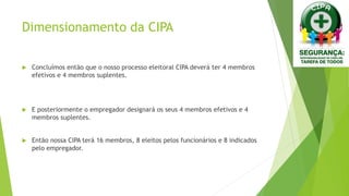 Dimensionamento da CIPA
 Concluímos então que o nosso processo eleitoral CIPA deverá ter 4 membros
efetivos e 4 membros suplentes.
 E posteriormente o empregador designará os seus 4 membros efetivos e 4
membros suplentes.
 Então nossa CIPA terá 16 membros, 8 eleitos pelos funcionários e 8 indicados
pelo empregador.
 