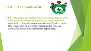 CIPA - DA ORGANIZAÇÃO
 5.6.3 O número de membros titulares e suplentes da CIPA,
considerando a ordem decrescente de votos recebidos,
observará o dimensionamento previsto no Quadro I desta
NR, ressalvadas as alterações disciplinadas em atos
normativos de setores econômicos específicos.
 