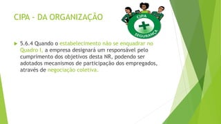 CIPA - DA ORGANIZAÇÃO
 5.6.4 Quando o estabelecimento não se enquadrar no
Quadro I, a empresa designará um responsável pelo
cumprimento dos objetivos desta NR, podendo ser
adotados mecanismos de participação dos empregados,
através de negociação coletiva.
 