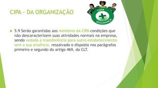 CIPA - DA ORGANIZAÇÃO
 5.9 Serão garantidas aos membros da CIPA condições que
não descaracterizem suas atividades normais na empresa,
sendo vedada a transferência para outro estabelecimento
sem a sua anuência, ressalvado o disposto nos parágrafos
primeiro e segundo do artigo 469, da CLT.
 