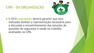 CIPA - DA ORGANIZAÇÃO
 5.10 O empregador deverá garantir que seus
indicados tenham a representação necessária para
a discussão e encaminhamento das soluções de
questões de segurança e saúde no trabalho
analisadas na CIPA.
 