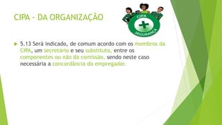 CIPA - DA ORGANIZAÇÃO
 5.13 Será indicado, de comum acordo com os membros da
CIPA, um secretário e seu substituto, entre os
componentes ou não da comissão, sendo neste caso
necessária a concordância do empregador.
 