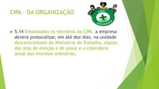 CIPA - DA ORGANIZAÇÃO
 5.14 Empossados os membros da CIPA, a empresa
deverá protocolizar, em até dez dias, na unidade
descentralizada do Ministério do Trabalho, cópias
das atas de eleição e de posse e o calendário
anual das reuniões ordinárias.
 
