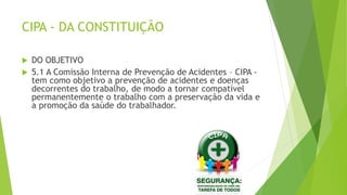 CIPA - DA CONSTITUIÇÃO
 DO OBJETIVO
 5.1 A Comissão Interna de Prevenção de Acidentes – CIPA -
tem como objetivo a prevenção de acidentes e doenças
decorrentes do trabalho, de modo a tornar compatível
permanentemente o trabalho com a preservação da vida e
a promoção da saúde do trabalhador.
 