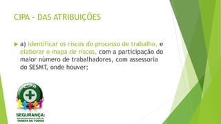 CIPA - DAS ATRIBUIÇÕES
 a) identificar os riscos do processo de trabalho, e
elaborar o mapa de riscos, com a participação do
maior número de trabalhadores, com assessoria
do SESMT, onde houver;
 