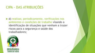 CIPA - DAS ATRIBUIÇÕES
 d) realizar, periodicamente, verificações nos
ambientes e condições de trabalho visando a
identificação de situações que venham a trazer
riscos para a segurança e saúde dos
trabalhadores;
 