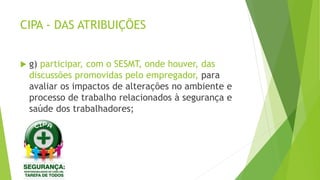 CIPA - DAS ATRIBUIÇÕES
 g) participar, com o SESMT, onde houver, das
discussões promovidas pelo empregador, para
avaliar os impactos de alterações no ambiente e
processo de trabalho relacionados à segurança e
saúde dos trabalhadores;
 