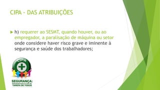 CIPA - DAS ATRIBUIÇÕES
 h) requerer ao SESMT, quando houver, ou ao
empregador, a paralisação de máquina ou setor
onde considere haver risco grave e iminente à
segurança e saúde dos trabalhadores;
 