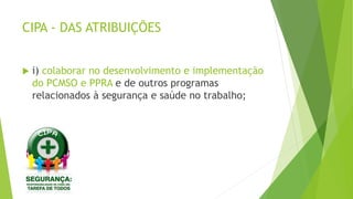CIPA - DAS ATRIBUIÇÕES
 i) colaborar no desenvolvimento e implementação
do PCMSO e PPRA e de outros programas
relacionados à segurança e saúde no trabalho;
 