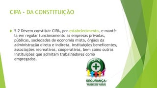 CIPA - DA CONSTITUIÇÃO
 5.2 Devem constituir CIPA, por estabelecimento, e mantê-
la em regular funcionamento as empresas privadas,
públicas, sociedades de economia mista, órgãos da
administração direta e indireta, instituições beneficentes,
associações recreativas, cooperativas, bem como outras
instituições que admitam trabalhadores como
empregados.
 