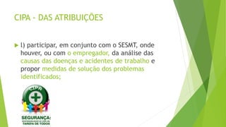 CIPA - DAS ATRIBUIÇÕES
 l) participar, em conjunto com o SESMT, onde
houver, ou com o empregador, da análise das
causas das doenças e acidentes de trabalho e
propor medidas de solução dos problemas
identificados;
 