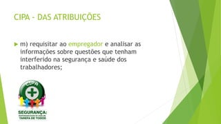 CIPA - DAS ATRIBUIÇÕES
 m) requisitar ao empregador e analisar as
informações sobre questões que tenham
interferido na segurança e saúde dos
trabalhadores;
 