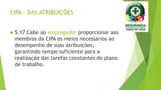 CIPA - DAS ATRIBUIÇÕES
 5.17 Cabe ao empregador proporcionar aos
membros da CIPA os meios necessários ao
desempenho de suas atribuições,
garantindo tempo suficiente para a
realização das tarefas constantes do plano
de trabalho.
 