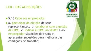 CIPA - DAS ATRIBUIÇÕES
 5.18 Cabe aos empregados:
 a. participar da eleição de seus
representantes; b. colaborar com a gestão
da CIPA; c. indicar à CIPA, ao SESMT e ao
empregador situações de riscos e
apresentar sugestões para melhoria das
condições de trabalho;
 
