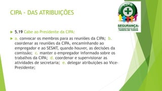CIPA - DAS ATRIBUIÇÕES
 5.19 Cabe ao Presidente da CIPA:
 a. convocar os membros para as reuniões da CIPA; b.
coordenar as reuniões da CIPA, encaminhando ao
empregador e ao SESMT, quando houver, as decisões da
comissão; c. manter o empregador informado sobre os
trabalhos da CIPA; d. coordenar e supervisionar as
atividades de secretaria; e. delegar atribuições ao Vice-
Presidente;
 