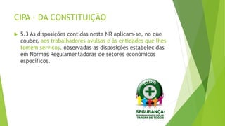 CIPA - DA CONSTITUIÇÃO
 5.3 As disposições contidas nesta NR aplicam-se, no que
couber, aos trabalhadores avulsos e às entidades que lhes
tomem serviços, observadas as disposições estabelecidas
em Normas Regulamentadoras de setores econômicos
específicos.
 