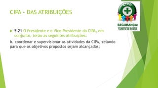 CIPA - DAS ATRIBUIÇÕES
 5.21 O Presidente e o Vice-Presidente da CIPA, em
conjunto, terão as seguintes atribuições:
b. coordenar e supervisionar as atividades da CIPA, zelando
para que os objetivos propostos sejam alcançados;
 