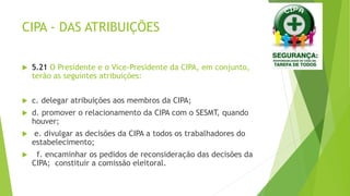 CIPA - DAS ATRIBUIÇÕES
 5.21 O Presidente e o Vice-Presidente da CIPA, em conjunto,
terão as seguintes atribuições:
 c. delegar atribuições aos membros da CIPA;
 d. promover o relacionamento da CIPA com o SESMT, quando
houver;
 e. divulgar as decisões da CIPA a todos os trabalhadores do
estabelecimento;
 f. encaminhar os pedidos de reconsideração das decisões da
CIPA; constituir a comissão eleitoral.
 