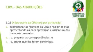 CIPA - DAS ATRIBUIÇÕES
5.22 O Secretário da CIPA terá por atribuição:
a. acompanhar as reuniões da CIPA e redigir as atas
apresentando-as para aprovação e assinatura dos
membros presentes;
b. b. preparar as correspondências; e
c. c. outras que lhe forem conferidas.
 