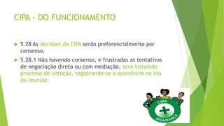 CIPA - DO FUNCIONAMENTO
 5.28 As decisões da CIPA serão preferencialmente por
consenso.
 5.28.1 Não havendo consenso, e frustradas as tentativas
de negociação direta ou com mediação, será instalado
processo de votação, registrando-se a ocorrência na ata
da reunião.
 