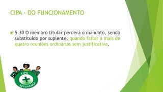 CIPA - DO FUNCIONAMENTO
 5.30 O membro titular perderá o mandato, sendo
substituído por suplente, quando faltar a mais de
quatro reuniões ordinárias sem justificativa.
 