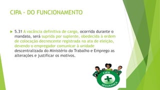 CIPA - DO FUNCIONAMENTO
 5.31 A vacância definitiva de cargo, ocorrida durante o
mandato, será suprida por suplente, obedecida à ordem
de colocação decrescente registrada na ata de eleição,
devendo o empregador comunicar à unidade
descentralizada do Ministério do Trabalho e Emprego as
alterações e justificar os motivos.
 